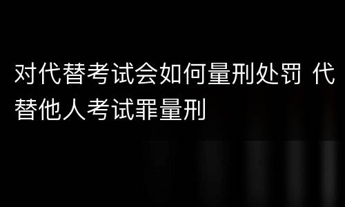 对代替考试会如何量刑处罚 代替他人考试罪量刑