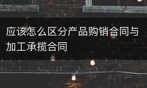 应该怎么区分产品购销合同与加工承揽合同