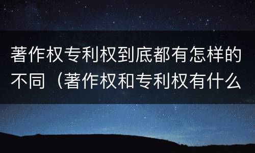 著作权专利权到底都有怎样的不同（著作权和专利权有什么区别）