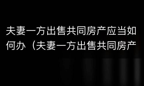 夫妻一方出售共同房产应当如何办（夫妻一方出售共同房产应当如何办理）