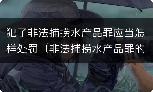 犯了非法捕捞水产品罪应当怎样处罚（非法捕捞水产品罪的情节严重）