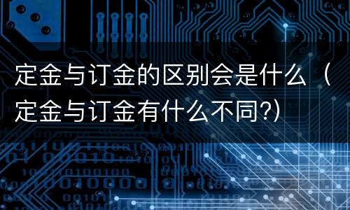 定金与订金的区别会是什么（定金与订金有什么不同?）