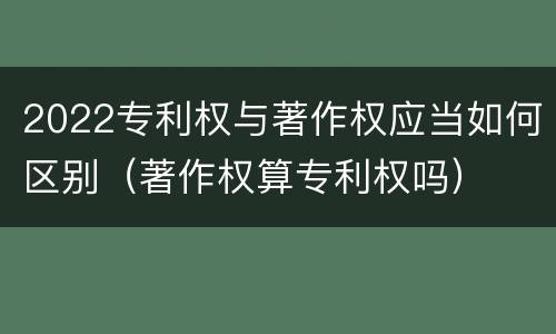 2022专利权与著作权应当如何区别（著作权算专利权吗）