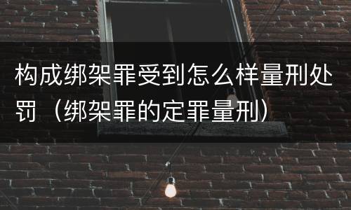 构成绑架罪受到怎么样量刑处罚（绑架罪的定罪量刑）