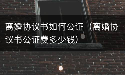 离婚协议书如何公证（离婚协议书公证费多少钱）