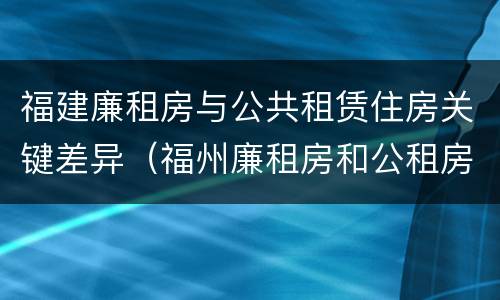 福建廉租房与公共租赁住房关键差异（福州廉租房和公租房的区别）