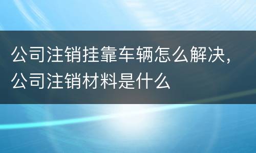 公司注销挂靠车辆怎么解决，公司注销材料是什么