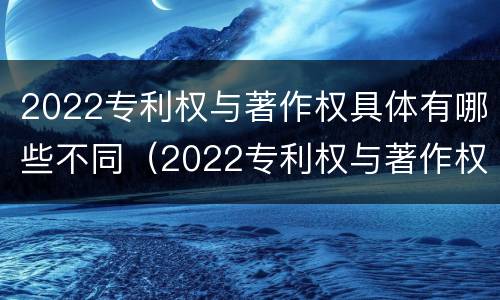 2022专利权与著作权具体有哪些不同（2022专利权与著作权具体有哪些不同之处）