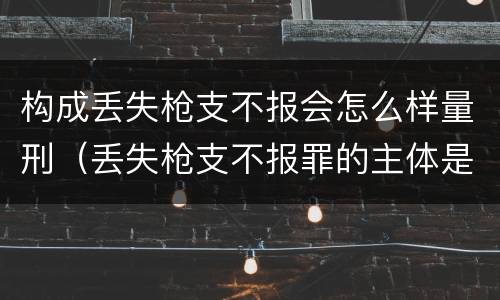 构成丢失枪支不报会怎么样量刑（丢失枪支不报罪的主体是什么）