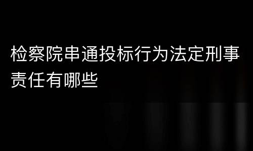 检察院串通投标行为法定刑事责任有哪些
