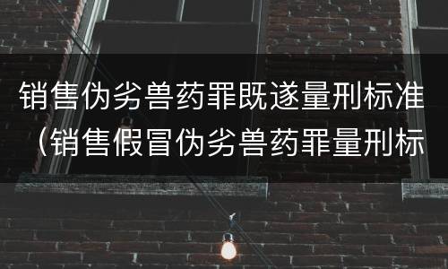 销售伪劣兽药罪既遂量刑标准（销售假冒伪劣兽药罪量刑标准）