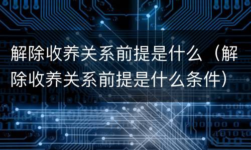 解除收养关系前提是什么（解除收养关系前提是什么条件）