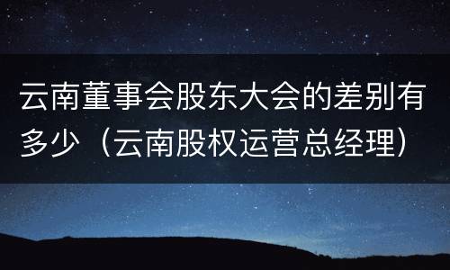 云南董事会股东大会的差别有多少（云南股权运营总经理）