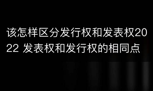 该怎样区分发行权和发表权2022 发表权和发行权的相同点