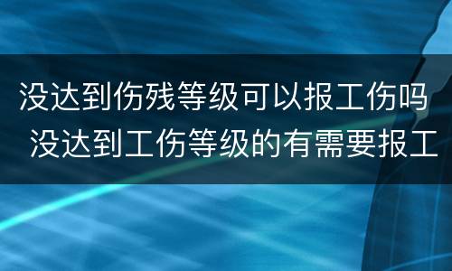 没达到伤残等级可以报工伤吗 没达到工伤等级的有需要报工伤吗?