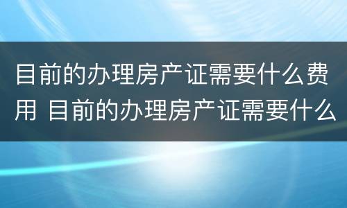 目前的办理房产证需要什么费用 目前的办理房产证需要什么费用呢