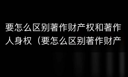 要怎么区别著作财产权和著作人身权（要怎么区别著作财产权和著作人身权呢）