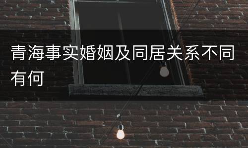 青海事实婚姻及同居关系不同有何