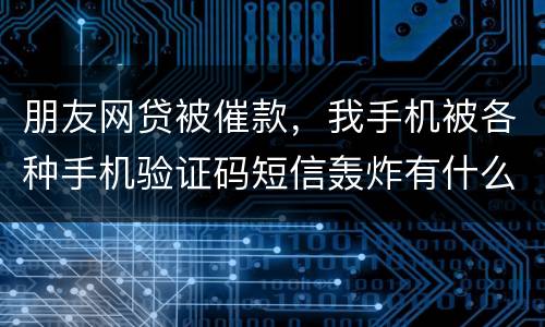 朋友网贷被催款，我手机被各种手机验证码短信轰炸有什么后果吗