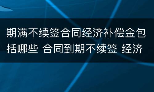 期满不续签合同经济补偿金包括哪些 合同到期不续签 经济补偿金