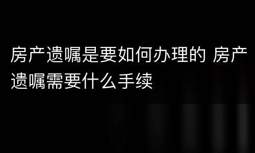 房产遗嘱是要如何办理的 房产遗嘱需要什么手续