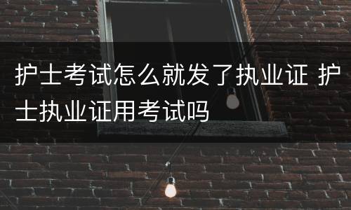 护士考试怎么就发了执业证 护士执业证用考试吗