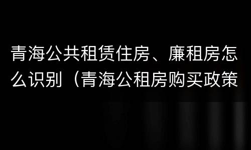青海公共租赁住房、廉租房怎么识别（青海公租房购买政策）