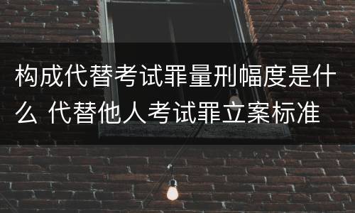 构成代替考试罪量刑幅度是什么 代替他人考试罪立案标准