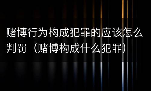 赌博行为构成犯罪的应该怎么判罚（赌博构成什么犯罪）
