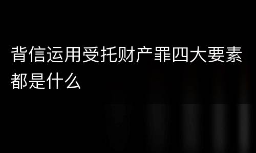 背信运用受托财产罪四大要素都是什么