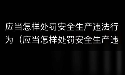 应当怎样处罚安全生产违法行为（应当怎样处罚安全生产违法行为的人）