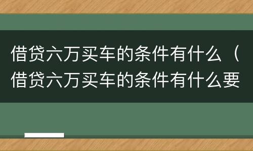 借贷六万买车的条件有什么（借贷六万买车的条件有什么要求）
