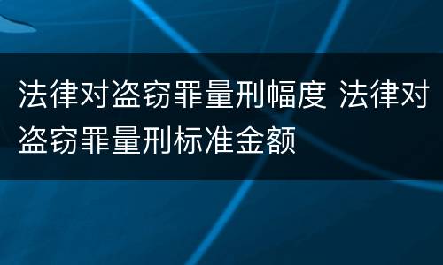法律对盗窃罪量刑幅度 法律对盗窃罪量刑标准金额