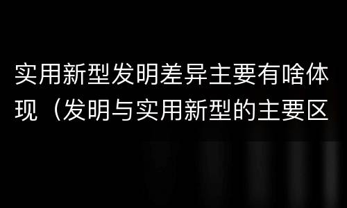 实用新型发明差异主要有啥体现（发明与实用新型的主要区别）