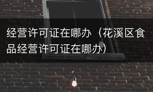 经营许可证在哪办（花溪区食品经营许可证在哪办）