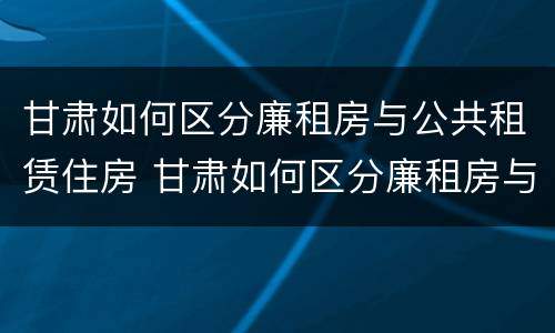 甘肃如何区分廉租房与公共租赁住房 甘肃如何区分廉租房与公共租赁住房区别