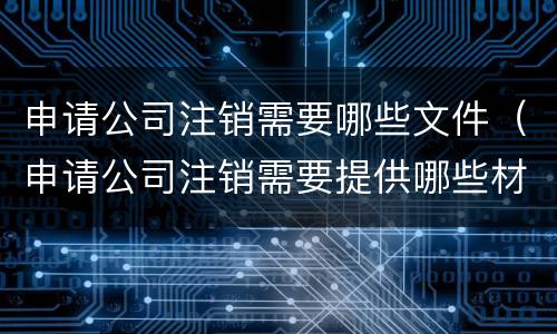 申请公司注销需要哪些文件（申请公司注销需要提供哪些材料）