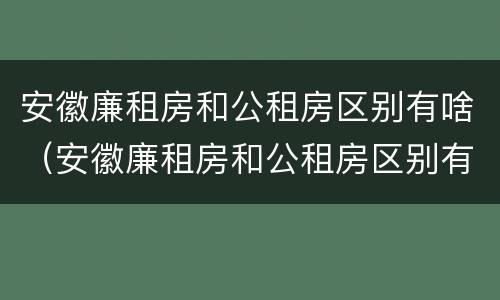 安徽廉租房和公租房区别有啥（安徽廉租房和公租房区别有啥不同）