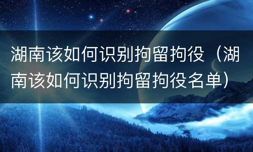 湖南该如何识别拘留拘役（湖南该如何识别拘留拘役名单）