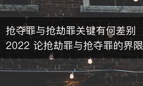 抢夺罪与抢劫罪关键有何差别2022 论抢劫罪与抢夺罪的界限