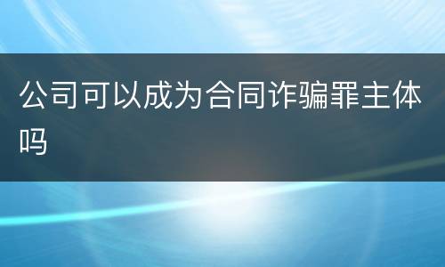公司可以成为合同诈骗罪主体吗