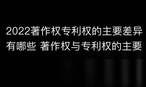 2022著作权专利权的主要差异有哪些 著作权与专利权的主要区别