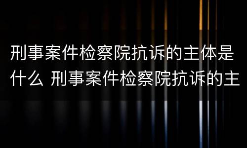 刑事案件检察院抗诉的主体是什么 刑事案件检察院抗诉的主体是什么单位