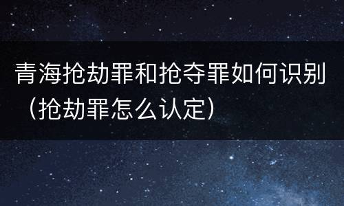 青海抢劫罪和抢夺罪如何识别（抢劫罪怎么认定）