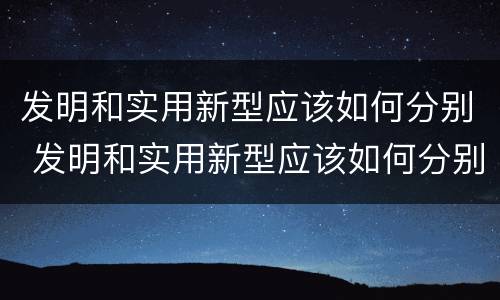发明和实用新型应该如何分别 发明和实用新型应该如何分别使用
