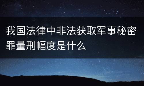 我国法律中非法获取军事秘密罪量刑幅度是什么
