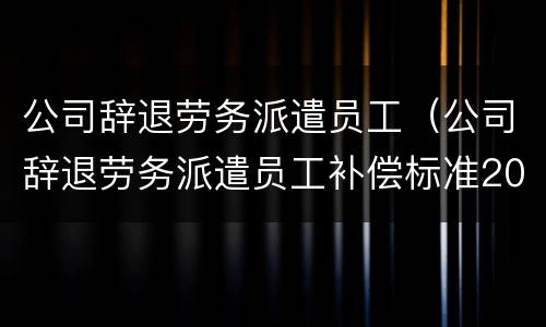 公司辞退劳务派遣员工（公司辞退劳务派遣员工补偿标准2019）