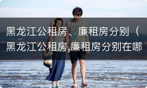 黑龙江公租房、廉租房分别（黑龙江公租房,廉租房分别在哪）