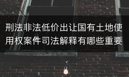 刑法非法低价出让国有土地使用权案件司法解释有哪些重要规定