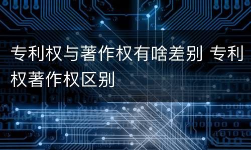 专利权与著作权有啥差别 专利权著作权区别
